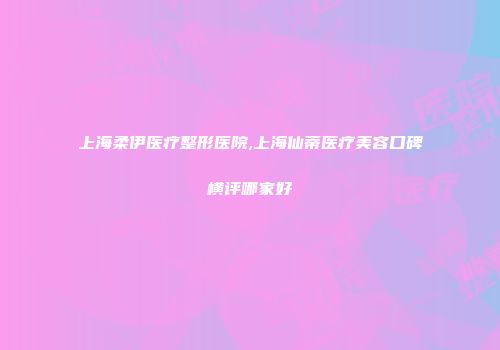 上海柔伊医疗整形医院,上海仙蒂医疗美容口碑横评哪家好