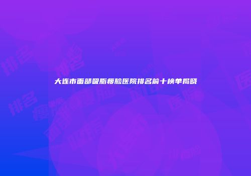 大连市面部吸脂瘦脸医院排名前十榜单揭晓