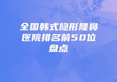 全国韩式隐形隆鼻医院排名前50位盘点