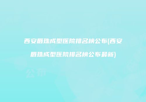 西安唇珠成型医院排名榜公布(西安唇珠成型医院排名榜公布最新)