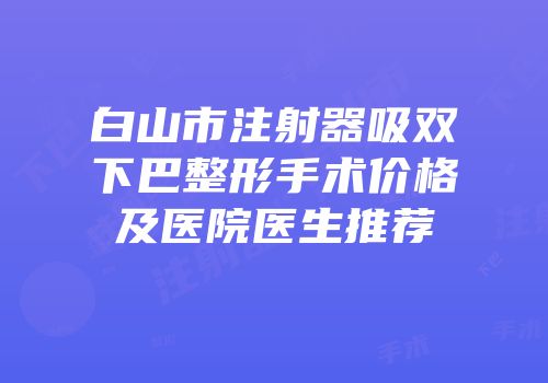 白山市注射器吸双下巴整形手术价格及医院医生推荐