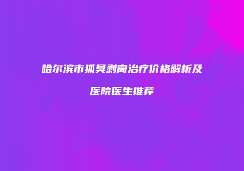 哈尔滨市狐臭剥离治疗价格解析及医院医生推荐