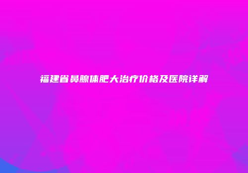 福建省鼻腺体肥大治疗价格及医院详解