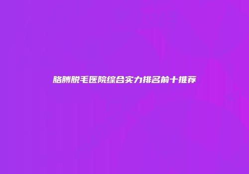 胳膊脱毛医院综合实力排名前十推荐