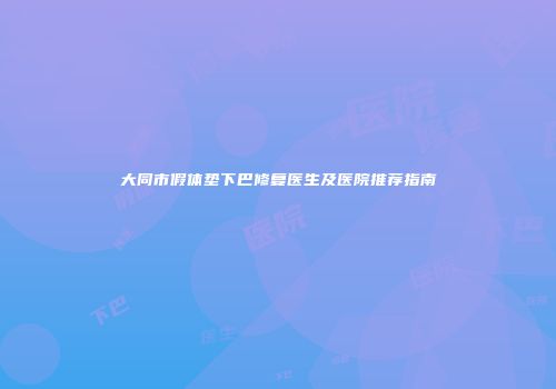 大同市假体垫下巴修复医生及医院推荐指南