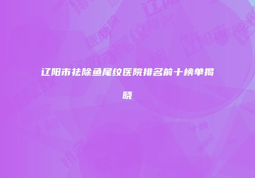 辽阳市祛除鱼尾纹医院排名前十榜单揭晓