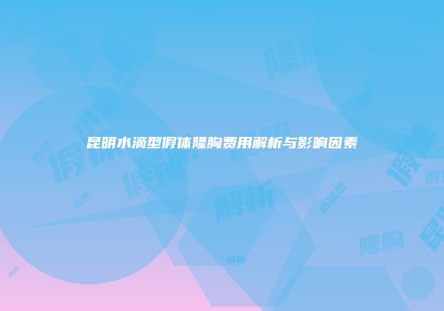 昆明水滴型假体隆胸费用解析与影响因素