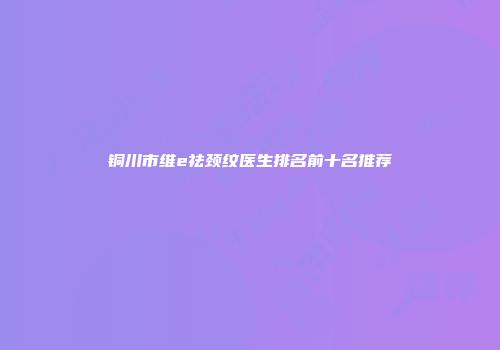 铜川市维e祛颈纹医生排名前十名推荐
