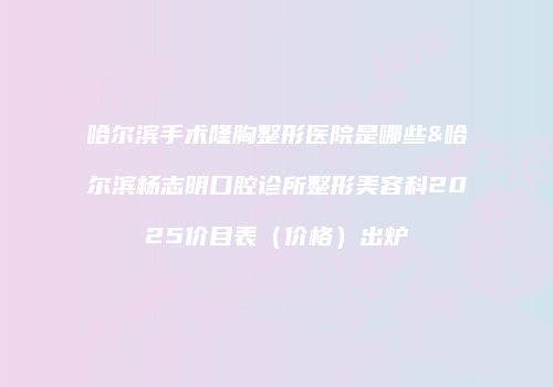 哈尔滨手术隆胸整形医院是哪些&哈尔滨杨志明口腔诊所整形美容科2025价目表（价格）出炉