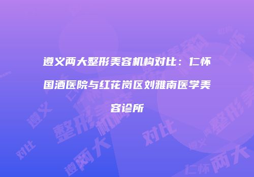 遵义两大整形美容机构对比：仁怀国酒医院与红花岗区刘雅南医学美容诊所