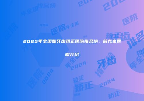 2025年全国龅牙齿矫正医院排名榜：前九家医院介绍