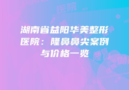 湖南省益阳华美整形医院：隆鼻鼻尖案例与价格一览