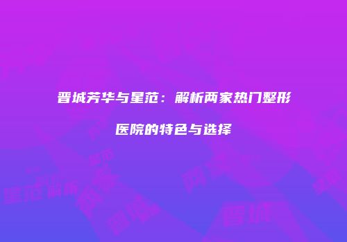 晋城芳华与星范：解析两家热门整形医院的特色与选择