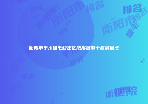 衡阳市手术睫毛矫正医院排名前十权威盘点