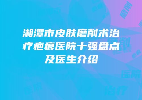 湘潭市皮肤磨削术治疗疤痕医院十强盘点及医生介绍