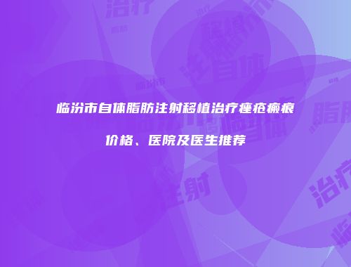 临汾市自体脂肪注射移植治疗痤疮瘢痕价格、医院及医生推荐