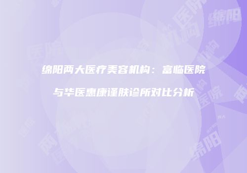 绵阳两大医疗美容机构：富临医院与华医惠康谨肤诊所对比分析