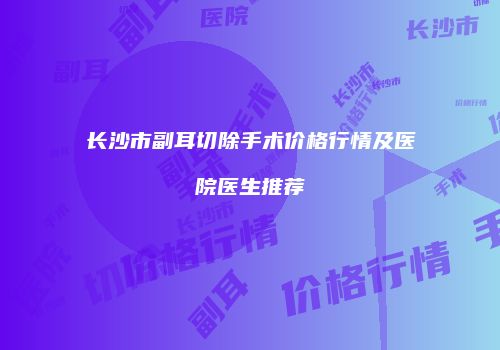 长沙市副耳切除手术价格行情及医院医生推荐