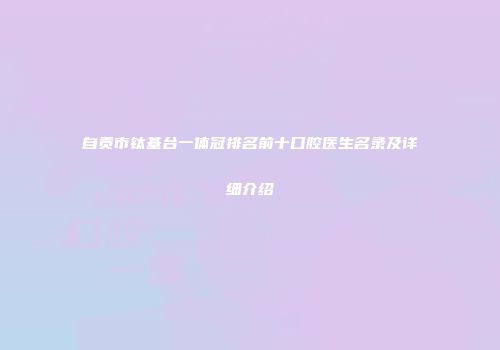 自贡市钛基台一体冠排名前十口腔医生名录及详细介绍