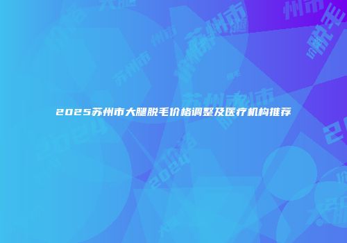 2025苏州市大腿脱毛价格调整及医疗机构推荐
