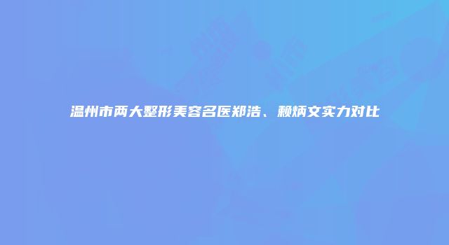 温州市两大整形美容名医郑浩、赖炳文实力对比