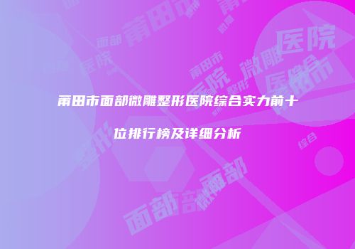 莆田市面部微雕整形医院综合实力前十位排行榜及详细分析