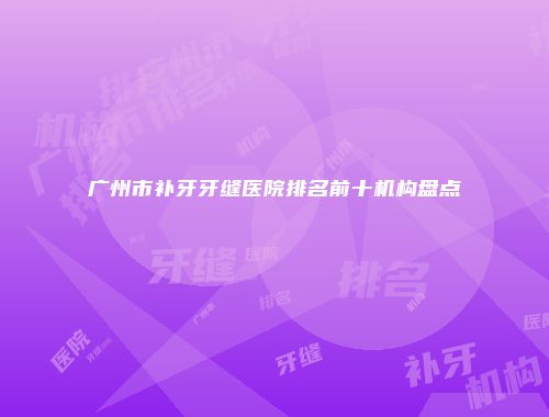 广州市补牙牙缝医院排名前十机构盘点
