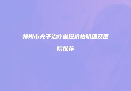 赣州市光子治疗雀斑价格明细及医院推荐