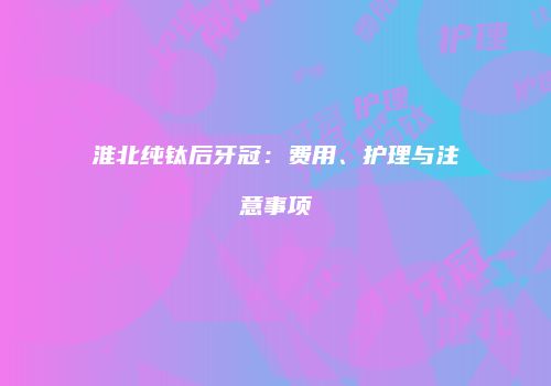 淮北纯钛后牙冠：费用、护理与注意事项