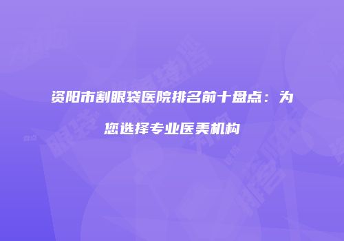 资阳市割眼袋医院排名前十盘点：为您选择专业医美机构
