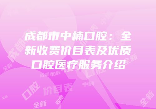 成都市中楠口腔：全新收费价目表及优质口腔医疗服务介绍