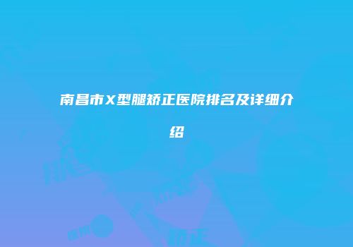 南昌市X型腿矫正医院排名及详细介绍