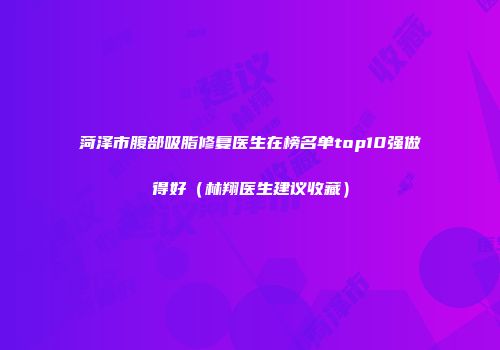 菏泽市腹部吸脂修复医生在榜名单top10强做得好（林翔医生建议收藏）
