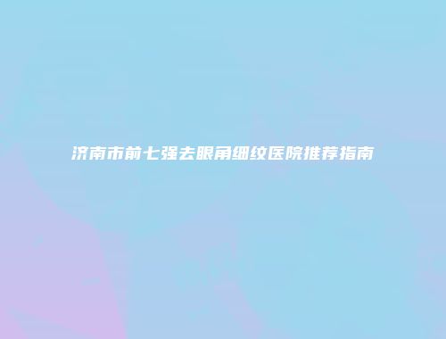 济南市前七强去眼角细纹医院推荐指南