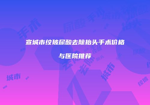 宣城市纹玻尿酸去除抬头手术价格与医院推荐