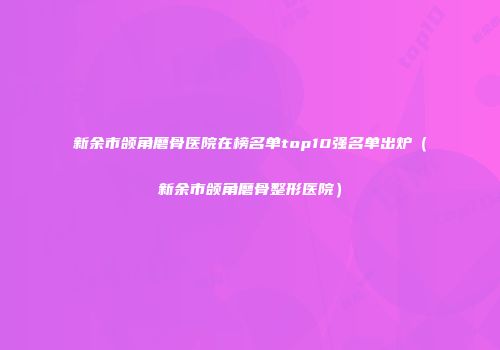 新余市颌角磨骨医院在榜名单top10强名单出炉（新余市颌角磨骨整形医院）