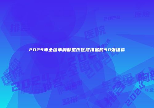 2025年全国丰胸部整形医院排名前50强推荐