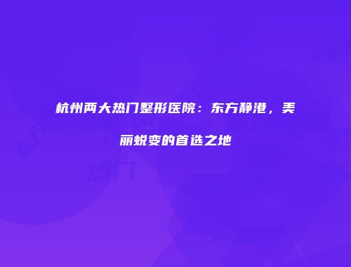 杭州两大热门整形医院：东方静港，美丽蜕变的首选之地