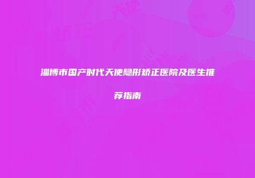 淄博市国产时代天使隐形矫正医院及医生推荐指南