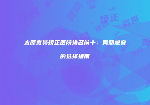 太原宽鼻矫正医院排名前十：美丽蜕变的选择指南