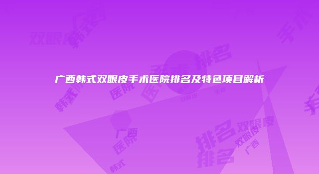 广西韩式双眼皮手术医院排名及特色项目解析