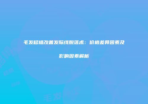 毛发移植改善发际线脱落术：价格差异因素及影响因素解析