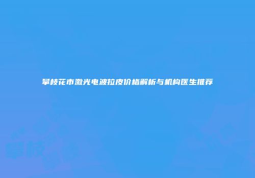 攀枝花市激光电波拉皮价格解析与机构医生推荐