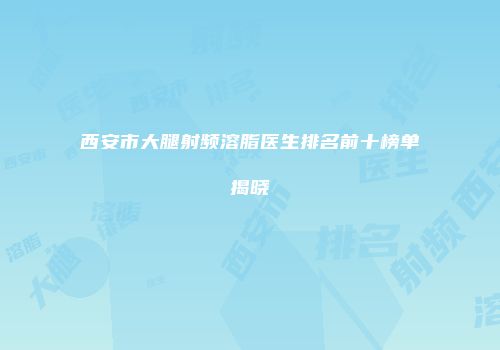 西安市大腿射频溶脂医生排名前十榜单揭晓
