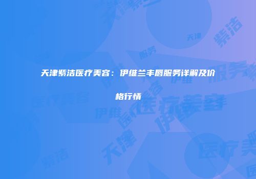 天津紫洁医疗美容：伊维兰丰唇服务详解及价格行情