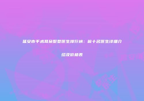 延安市手术耳朵整型医生排行榜：前十名医生详细介绍及价格表