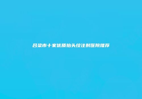 吕梁市十家优质抬头纹注射医院推荐
