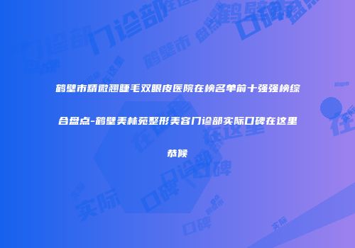 鹤壁市精微翘睫毛双眼皮医院在榜名单前十强强榜综合盘点-鹤壁美林苑整形美容门诊部实际口碑在这里恭候