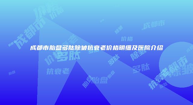 成都市胎盘多肽除皱抗衰老价格明细及医院介绍