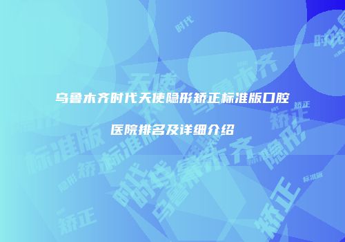 乌鲁木齐时代天使隐形矫正标准版口腔医院排名及详细介绍